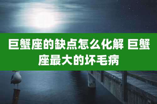 巨蟹座的缺点怎么化解 巨蟹座最大的坏毛病