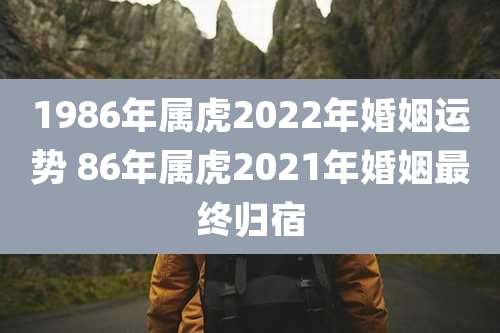 1986年属虎2022年婚姻运势 86年属虎2021年婚姻最终归宿