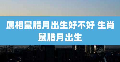 属相鼠腊月出生好不好 生肖鼠腊月出生