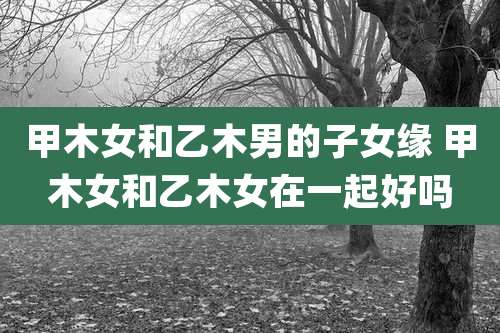 甲木女和乙木男的子女缘 甲木女和乙木女在一起好吗