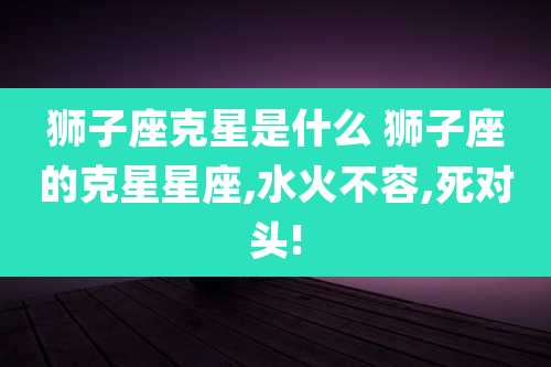 狮子座克星是什么 狮子座的克星星座,水火不容,死对头!