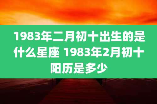 1983年二月初十出生的是什么星座 1983年2月初十阳历是多少