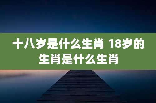 十八岁是什么生肖 18岁的生肖是什么生肖
