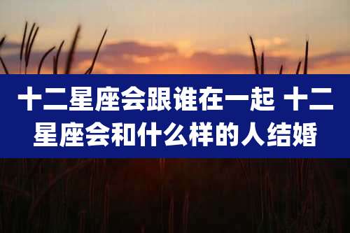 十二星座会跟谁在一起 十二星座会和什么样的人结婚