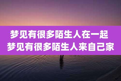 梦见有很多陌生人在一起 梦见有很多陌生人来自己家