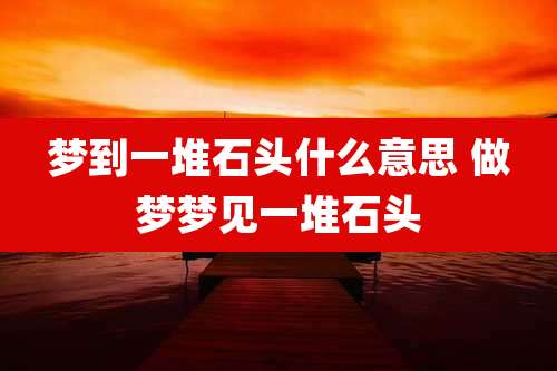 梦到一堆石头什么意思 做梦梦见一堆石头