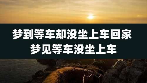 梦到等车却没坐上车回家 梦见等车没坐上车