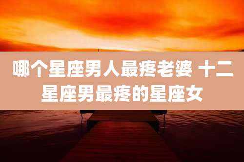 哪个星座男人最疼老婆 十二星座男最疼的星座女