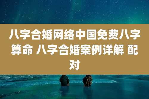 八字合婚网络中国免费八字算命 八字合婚案例详解 配对