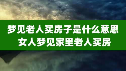 梦见老人买房子是什么意思 女人梦见家里老人买房