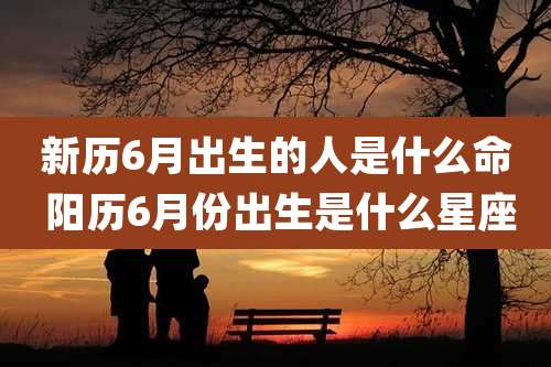 新历6月出生的人是什么命 阳历6月份出生是什么星座