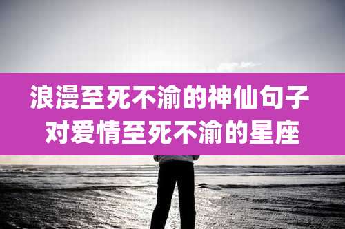 浪漫至死不渝的神仙句子 对爱情至死不渝的星座