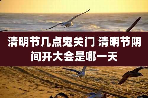 清明节几点鬼关门 清明节阴间开大会是哪一天