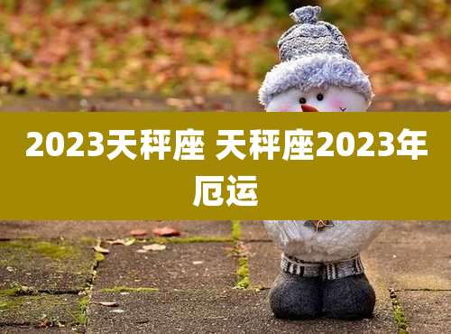 2023天秤座 天秤座2023年厄运