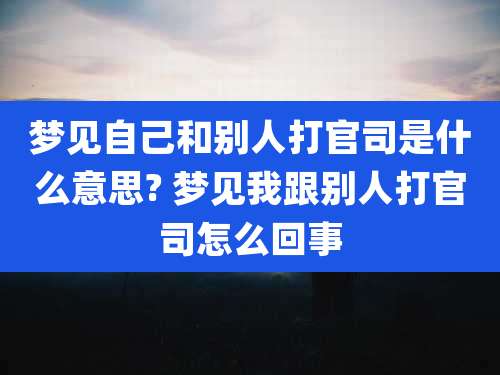 梦见自己和别人打官司是什么意思? 梦见我跟别人打官司怎么回事
