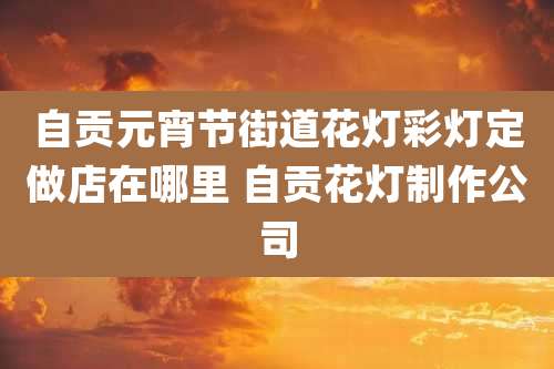 自贡元宵节街道花灯彩灯定做店在哪里 自贡花灯制作公司
