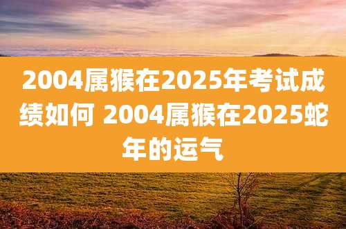 2004属猴在2025年考试成绩如何 2004属猴在2025蛇年的运气