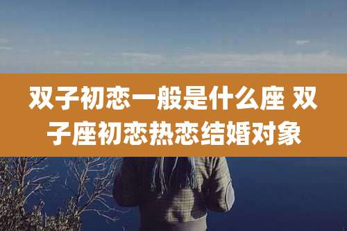 双子初恋一般是什么座 双子座初恋热恋结婚对象