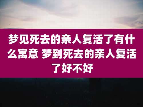 梦见死去的亲人复活了有什么寓意 梦到死去的亲人复活了好不好