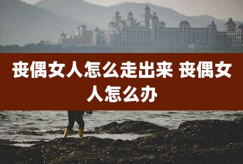 丧偶女人怎么走出来 丧偶女人怎么办