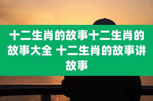 十二生肖的故事十二生肖的故事大全 十二生肖的故事讲故事
