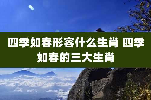 四季如春形容什么生肖 四季如春的三大生肖