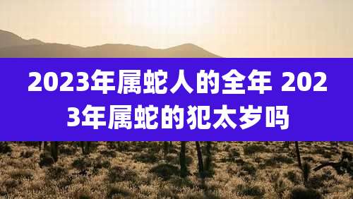 2023年属蛇人的全年 2023年属蛇的犯太岁吗