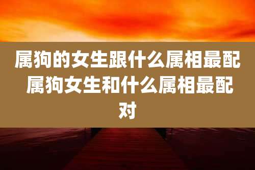 属狗的女生跟什么属相最配 属狗女生和什么属相最配对