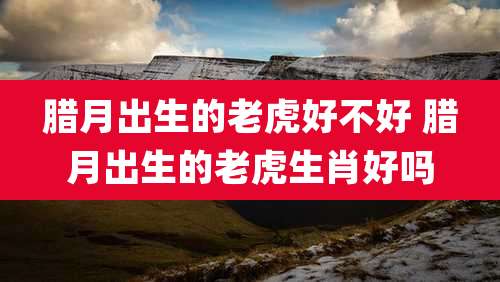 腊月出生的老虎好不好 腊月出生的老虎生肖好吗