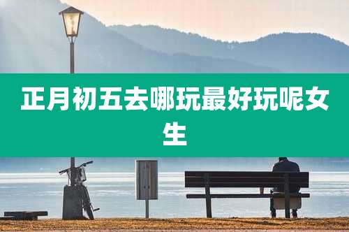 正月初五去哪玩最好玩呢女生
