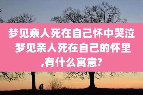 梦见亲人死在自己怀中哭泣 梦见亲人死在自己的怀里,有什么寓意?