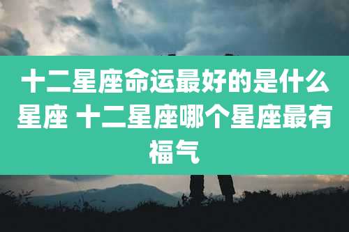 十二星座命运最好的是什么星座 十二星座哪个星座最有福气