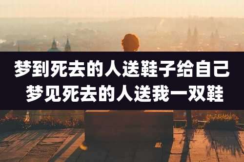 梦到死去的人送鞋子给自己 梦见死去的人送我一双鞋