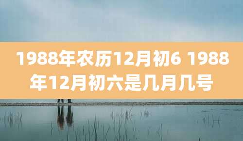 1988年农历12月初6 1988年12月初六是几月几号