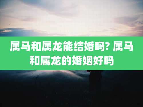 属马和属龙能结婚吗? 属马和属龙的婚姻好吗