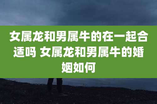 女属龙和男属牛的在一起合适吗 女属龙和男属牛的婚姻如何