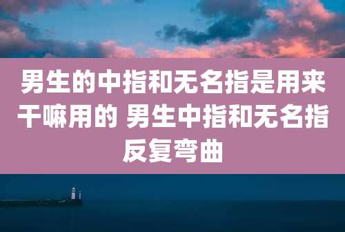 男生的中指和无名指是用来干嘛用的 男生中指和无名指反复弯曲