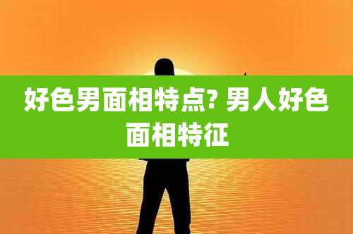 好色男面相特点? 男人好色面相特征