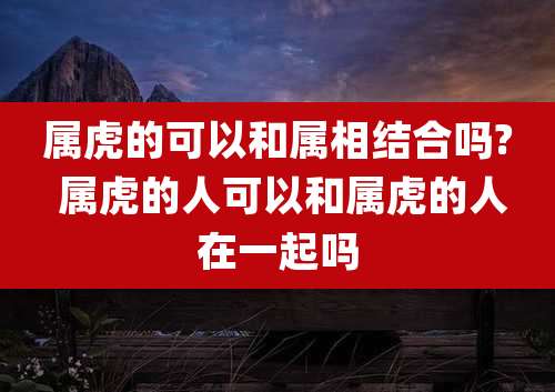 属虎的可以和属相结合吗? 属虎的人可以和属虎的人在一起吗