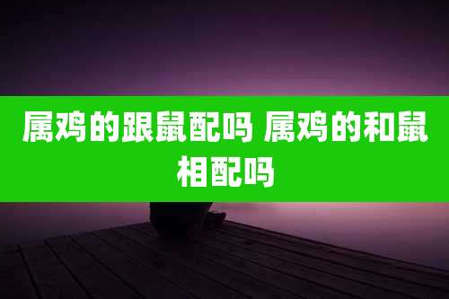 属鸡的跟鼠配吗 属鸡的和鼠相配吗
