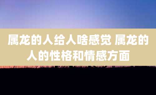 属龙的人给人啥感觉 属龙的人的性格和情感方面