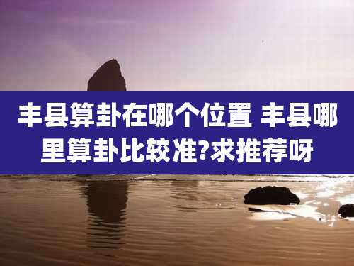 丰县算卦在哪个位置 丰县哪里算卦比较准?求推荐呀