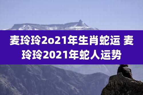 麦玲玲2o21年生肖蛇运 麦玲玲2021年蛇人运势