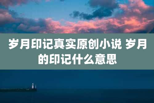 岁月印记真实原创小说 岁月的印记什么意思