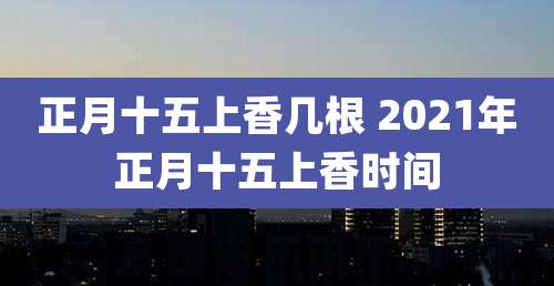 正月十五上香几根 2021年正月十五上香时间
