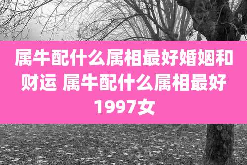 属牛配什么属相最好婚姻和财运 属牛配什么属相最好1997女