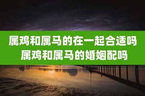 属鸡和属马的在一起合适吗 属鸡和属马的婚姻配吗