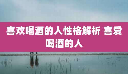 喜欢喝酒的人性格解析 喜爱喝酒的人