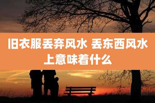 旧衣服丢弃风水 丢东西风水上意味着什么