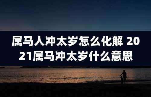 属马人冲太岁怎么化解 2021属马冲太岁什么意思